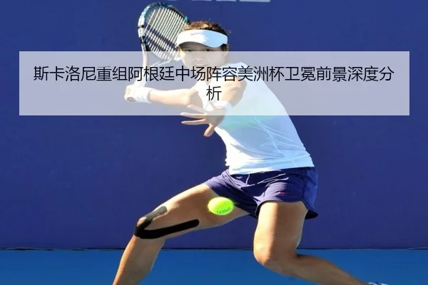 斯卡洛尼重组阿根廷中场阵容美洲杯卫冕前景深度分析